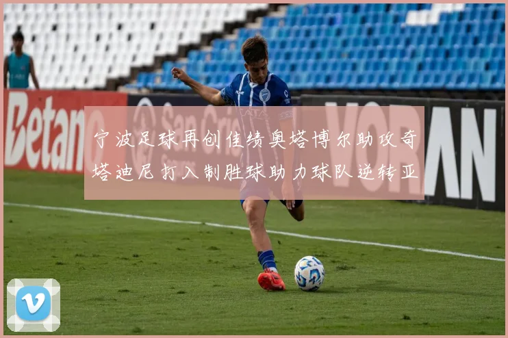 宁波足球再创佳绩奥塔博尔助攻奇塔迪尼打入制胜球助力球队逆转亚泰