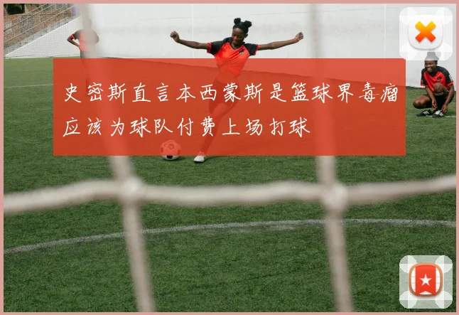 史密斯直言本西蒙斯是篮球界毒瘤应该为球队付费上场打球