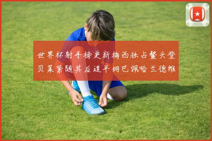 世界杯射手榜更新梅西独占鳌头登贝莱紧随其后追平姆巴佩哈兰德维尼修斯