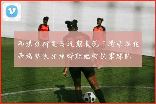 西媒分析皇马近期表现下滑弗洛伦蒂诺坚决拒绝辞职继续执掌球队