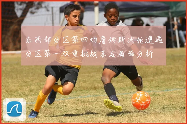 东西部分区第四的詹姆斯次轮遭遇分区第一双重挑战落后局面分析