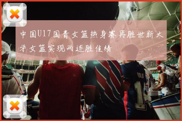 中国U17国青女篮热身赛再胜世新大学女篮实现两连胜佳绩