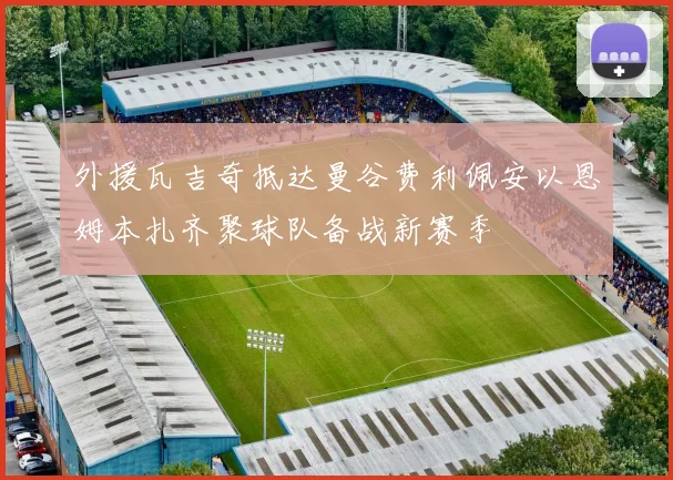 外援瓦吉奇抵达曼谷费利佩安以恩姆本扎齐聚球队备战新赛季