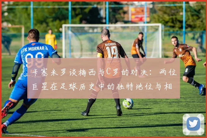 卡塞米罗谈梅西与C罗的对决：两位巨星在足球历史中的独特地位与相互激励