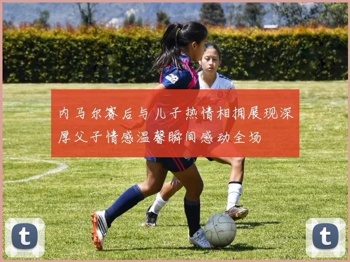内马尔赛后与儿子热情相拥展现深厚父子情感温馨瞬间感动全场