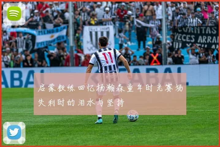 启蒙教练回忆杨瀚森童年时光赛场失利时的泪水与坚持