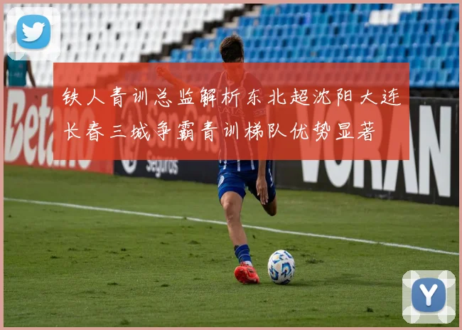铁人青训总监解析东北超沈阳大连长春三城争霸青训梯队优势显著