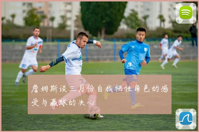 詹姆斯谈三月份自我牺牲角色的感受与赢球的决心
