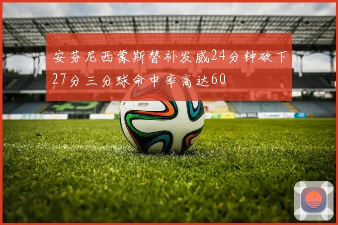 安芬尼西蒙斯替补发威24分钟砍下27分三分球命中率高达60