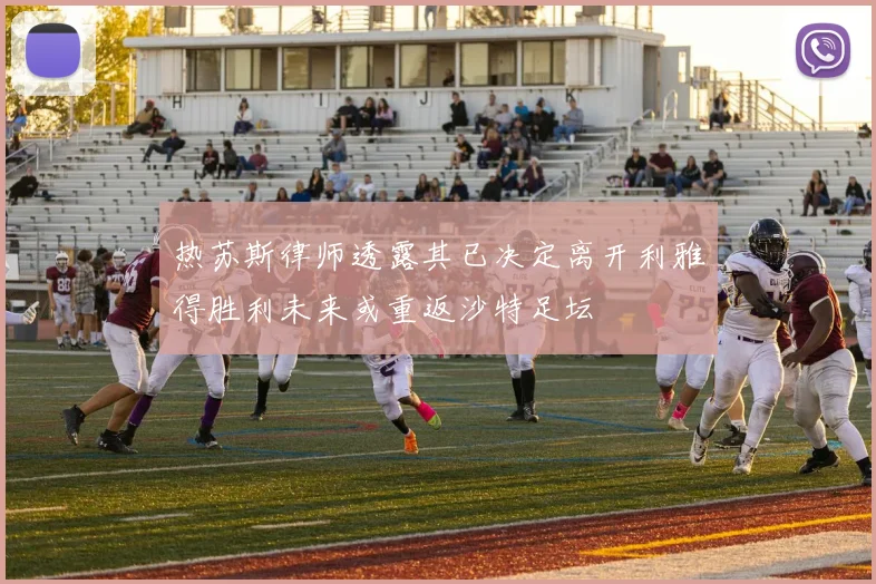 热苏斯律师透露其已决定离开利雅得胜利未来或重返沙特足坛