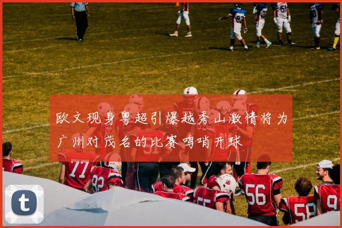 欧文现身粤超引爆越秀山激情将为广州对茂名的比赛鸣哨开球