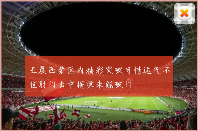 王晨西禁区内精彩突破可惜运气不佳射门击中横梁未能破门