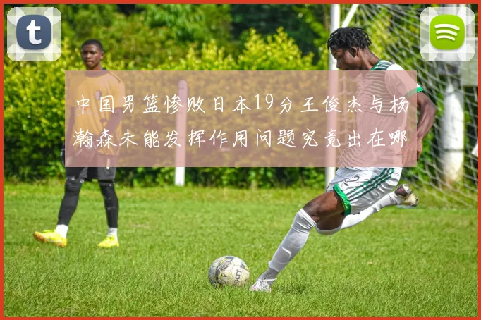 中国男篮惨败日本19分王俊杰与杨瀚森未能发挥作用问题究竟出在哪儿