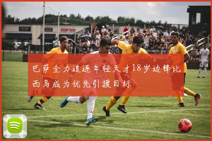巴萨全力追逐年轻天才18岁边锋比西乌成为优先引援目标