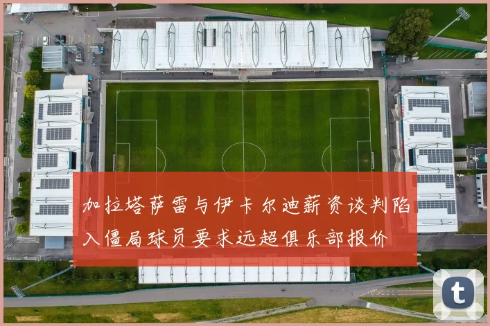 加拉塔萨雷与伊卡尔迪薪资谈判陷入僵局球员要求远超俱乐部报价