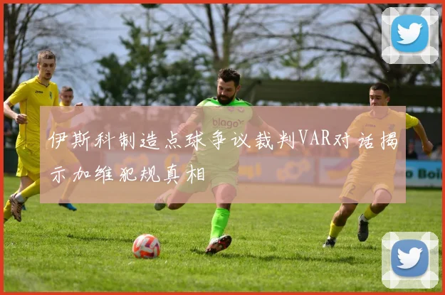 伊斯科制造点球争议裁判VAR对话揭示加维犯规真相