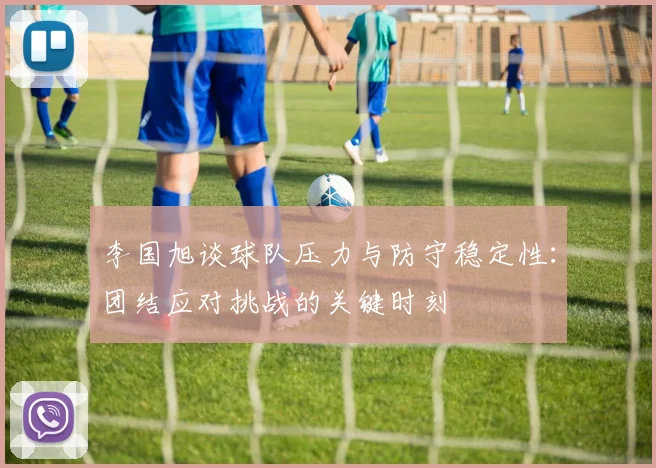 李国旭谈球队压力与防守稳定性：团结应对挑战的关键时刻