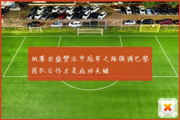 纳赛尔盛赞法甲冠军之路强调巴黎团队合作才是成功关键