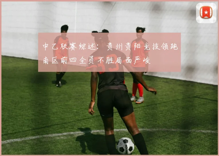 中乙联赛综述：贵州贵阳竞技领跑南区前四全员不胜局面严峻