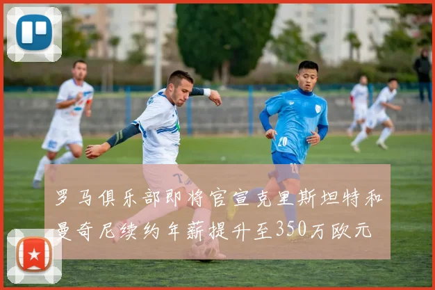 罗马俱乐部即将官宣克里斯坦特和曼奇尼续约年薪提升至350万欧元