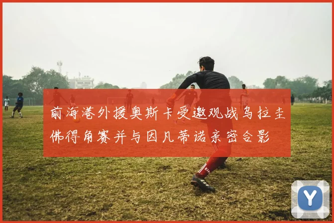 前海港外援奥斯卡受邀观战乌拉圭佛得角赛并与因凡蒂诺亲密合影
