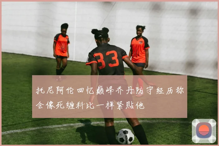 托尼阿伦回忆巅峰乔丹防守经历称会像死缠科比一样紧贴他