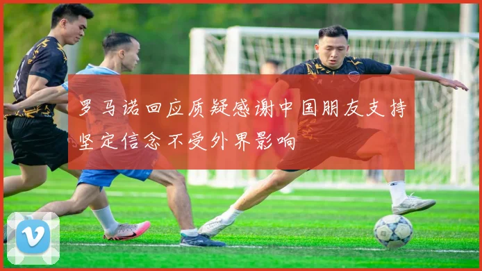罗马诺回应质疑感谢中国朋友支持坚定信念不受外界影响